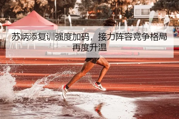 苏炳添复训强度加码，接力阵容竞争格局再度升温